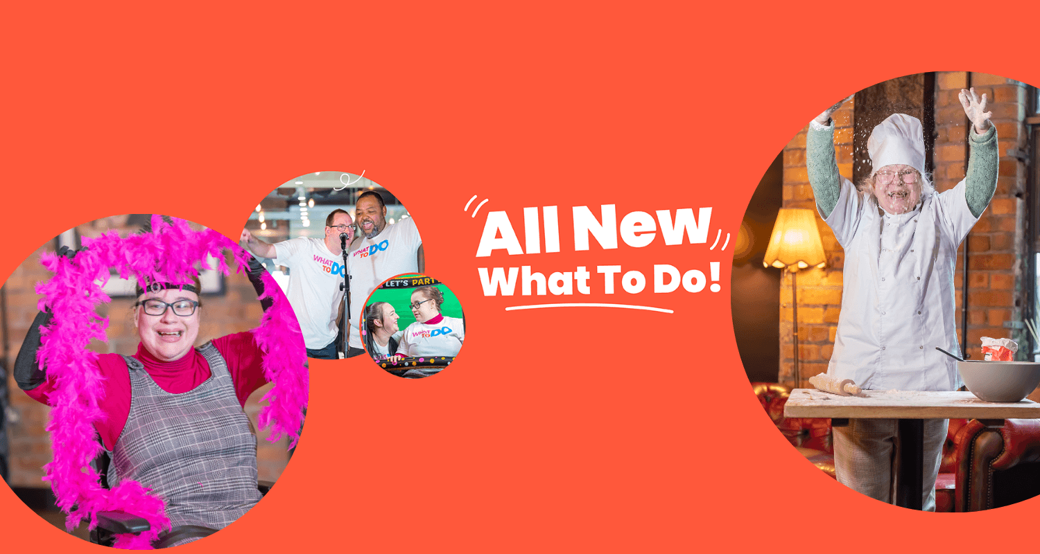 White text on a red background, reading "All New What To Do." Photos in circles include: - woman in chef whites sprinkling flour onto a table with rolling pin and bowl on it, while smiling. - woman in a wheelchair smiling and holding up a pink feather boer. - two men, wearing 'What To Do' t-shirts, singing into one microphone. - A woman in a wheelchair smiling at a woman crouched down. Both holding an inflatable picture frame.